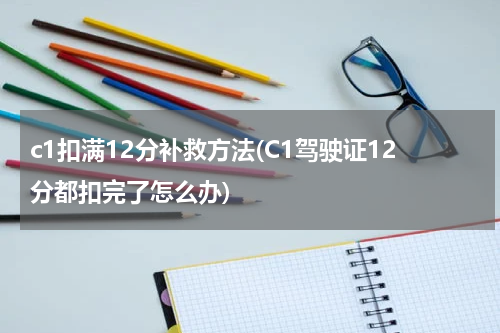 c1扣满12分补救方法(C1驾驶证12分都扣完了怎么办)