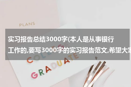 实习报告总结3000字(本人是从事银行工作的,要写3000字的实习报告范文,希望大家能帮下我.推荐个范文.好让我参考参考~谢谢了)