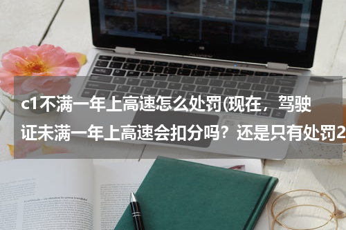 c1不满一年上高速怎么处罚(现在，驾驶证未满一年上高速会扣分吗？还是只有处罚20-200元罚款？)