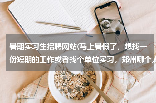 暑期实习生招聘网站(马上暑假了，想找一份短期的工作或者找个单位实习，郑州哪个人才网有这类的短期工作啊？)