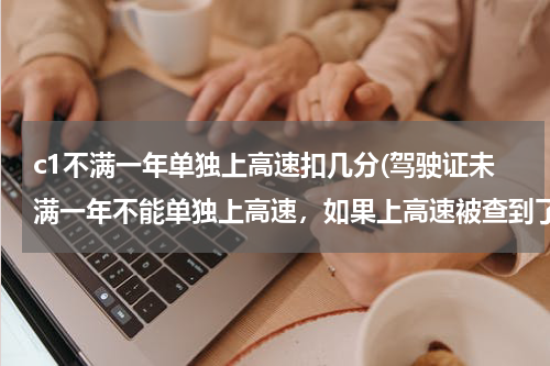 c1不满一年单独上高速扣几分(驾驶证未满一年不能单独上高速，如果上高速被查到了。会有什么处罚。)
