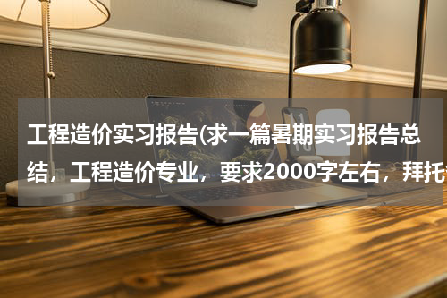 工程造价实习报告(求一篇暑期实习报告总结，工程造价专业，要求2000字左右，拜托各位帮帮忙啦！)