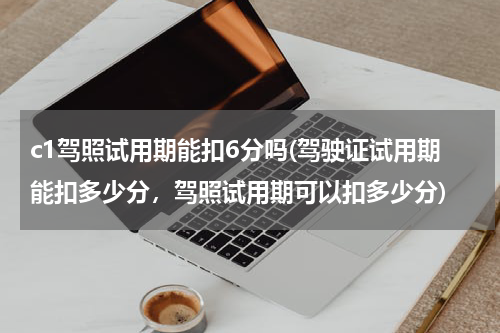 c1驾照试用期能扣6分吗(驾驶证试用期能扣多少分，驾照试用期可以扣多少分)