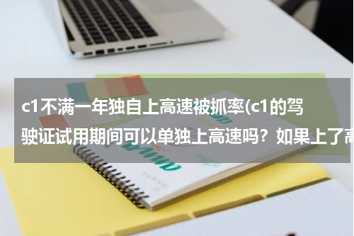 c1不满一年独自上高速被抓率(c1的驾驶证试用期间可以单独上高速吗？如果上了高速被查有什么处罚吗？会不会吊销驾驶证。请准却说明。)