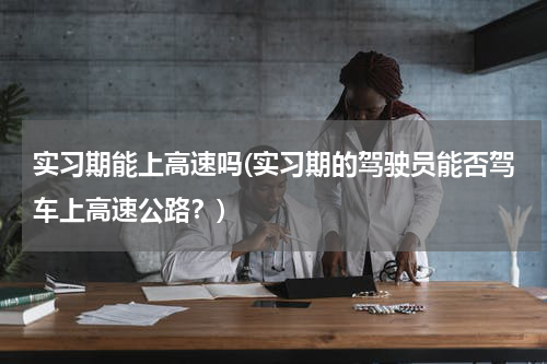 实习期能上高速吗(实习期的驾驶员能否驾车上高速公路？)