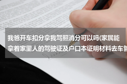 我爸开车扣分拿我驾照消分可以吗(家属能拿着家里人的驾驶证及户口本证明材料去车管所替别人消分吗？)
