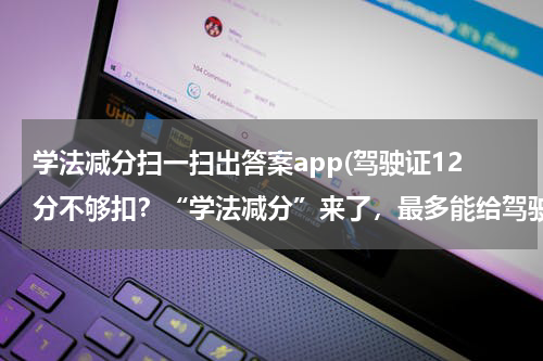 学法减分扫一扫出答案app(驾驶证12分不够扣？“学法减分”来了，最多能给驾驶证多加6分)