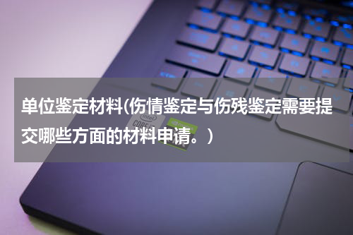 单位鉴定材料(伤情鉴定与伤残鉴定需要提交哪些方面的材料申请。)