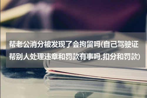 帮老公消分被发现了会拘留吗(自己驾驶证帮别人处理违章和罚款有事吗,扣分和罚款)