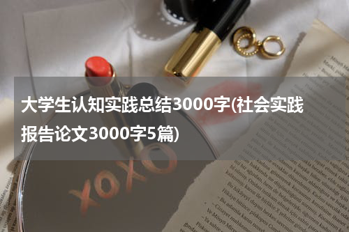 大学生认知实践总结3000字(社会实践报告论文3000字5篇)