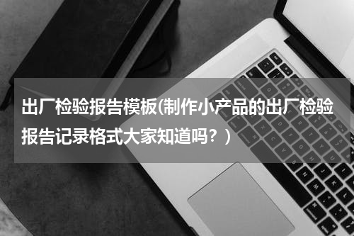 出厂检验报告模板(制作小产品的出厂检验报告记录格式大家知道吗？)