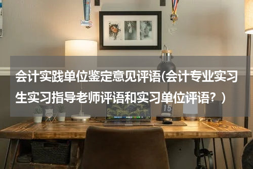 会计实践单位鉴定意见评语(会计专业实习生实习指导老师评语和实习单位评语？)