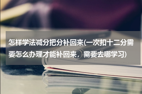 怎样学法减分把分补回来(一次扣十二分需要怎么办理才能补回来，需要去哪学习)