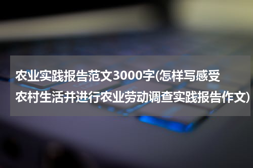 农业实践报告范文3000字(怎样写感受农村生活并进行农业劳动调查实践报告作文)