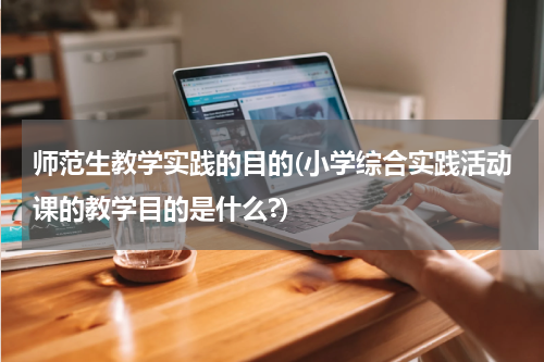 师范生教学实践的目的(小学综合实践活动课的教学目的是什么?)