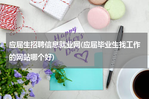 应届生招聘信息就业网(应届毕业生找工作的网站哪个好)