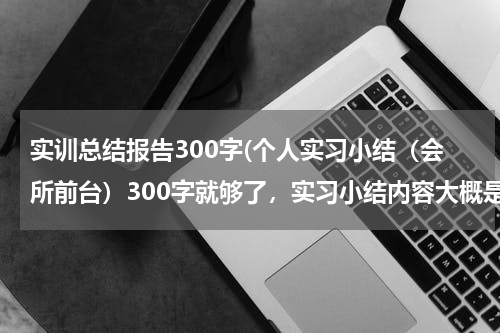 实训总结报告300字(个人实习小结（会所前台）300字就够了，实习小结内容大概是（适应能力，实习纪律，劳动太等等）)