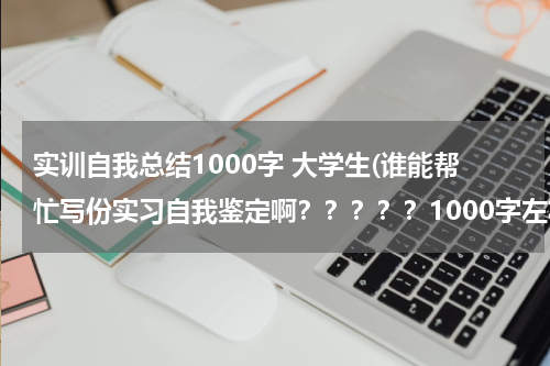 实训自我总结1000字 大学生(谁能帮忙写份实习自我鉴定啊？？？？？1000字左右！！！！！过两天就要交，急急急！！)