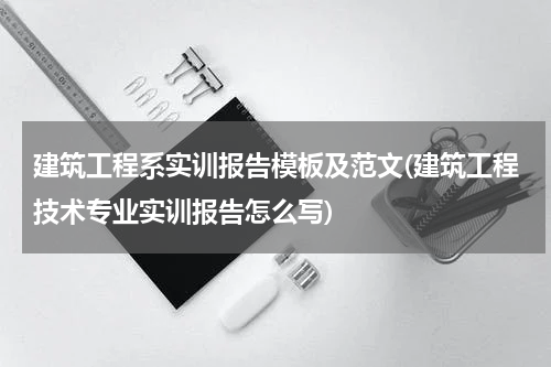 建筑工程系实训报告模板及范文(建筑工程技术专业实训报告怎么写)