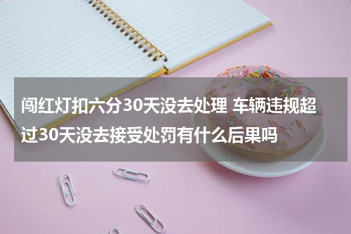 闯红灯扣六分30天没去处理 车辆违规超过30天没去接受处罚有什么后果吗