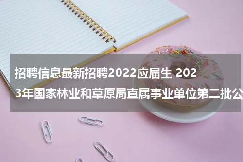 招聘信息最新招聘2022应届生 2023年国家林业和草原局直属事业单位第二批公开招聘应届毕业生公告？