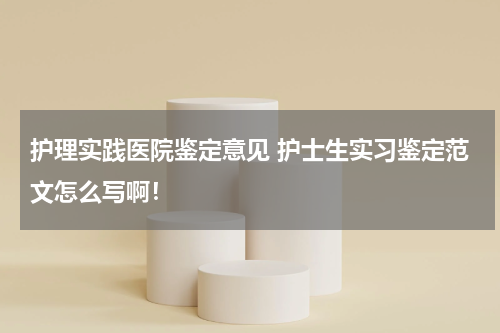 护理实践医院鉴定意见 护士生实习鉴定范文怎么写啊！