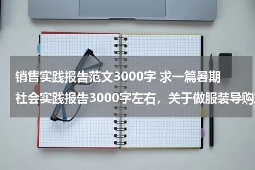 销售实践报告范文3000字 求一篇暑期社会实践报告3000字左右，关于做服装导购方面的！谢谢各位好心人了！