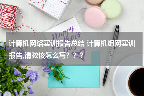 计算机网络实训报告总结 计算机组网实训报告,请教该怎么写？？？