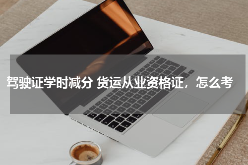 驾驶证学时减分 货运从业资格证，怎么考