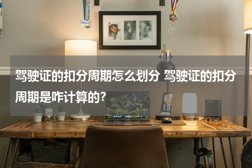 驾驶证的扣分周期怎么划分 驾驶证的扣分周期是咋计算的？