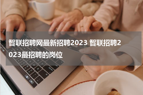 智联招聘网最新招聘2023 智联招聘2023最招聘的岗位