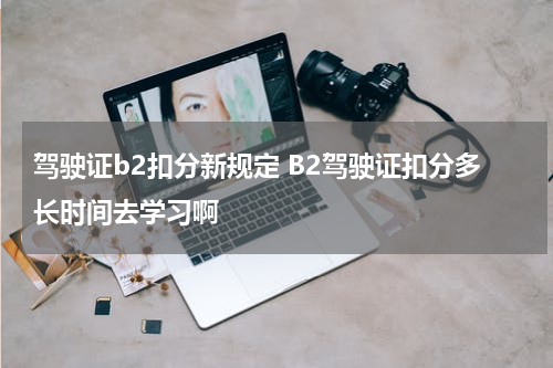 驾驶证b2扣分新规定 B2驾驶证扣分多长时间去学习啊
