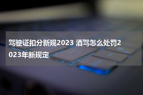 驾驶证扣分新规2023 酒驾怎么处罚2023年新规定