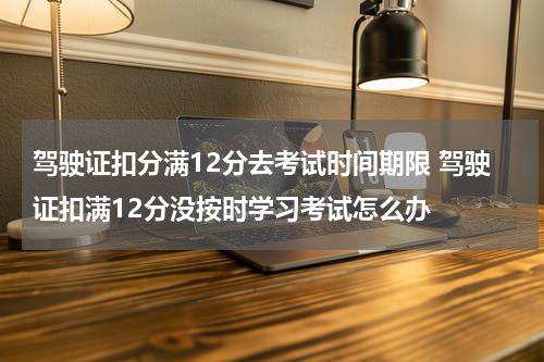 驾驶证扣分满12分去考试时间期限 驾驶证扣满12分没按时学习考试怎么办