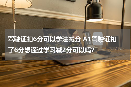驾驶证扣6分可以学法减分 A1驾驶证扣了6分想通过学习减2分可以吗?