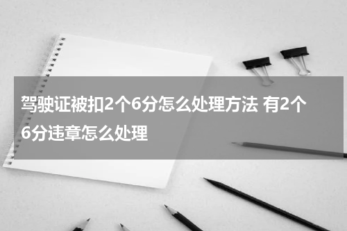驾驶证被扣2个6分怎么处理方法 有2个6分违章怎么处理