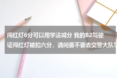 闯红灯6分可以用学法减分 我的B2驾驶证闯红灯被扣六分，请问要不要去交警大队学习？怎么销分？