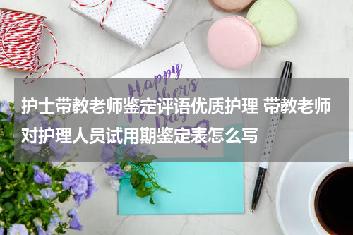 护士带教老师鉴定评语优质护理 带教老师对护理人员试用期鉴定表怎么写