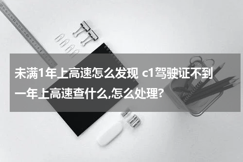 未满1年上高速怎么发现 c1驾驶证不到一年上高速查什么,怎么处理?