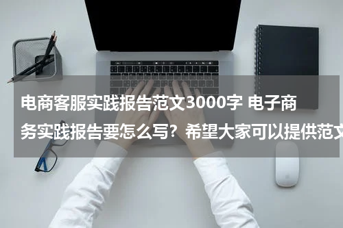 电商客服实践报告范文3000字 电子商务实践报告要怎么写？希望大家可以提供范文供我参考。谢谢到家了！！