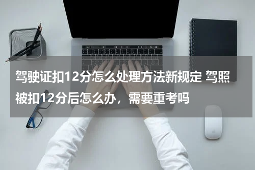 驾驶证扣12分怎么处理方法新规定 驾照被扣12分后怎么办，需要重考吗