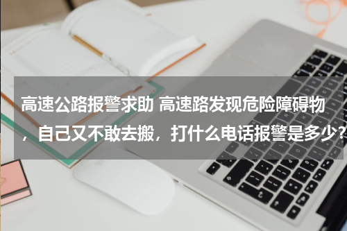 高速公路报警求助 高速路发现危险障碍物，自己又不敢去搬，打什么电话报警是多少？