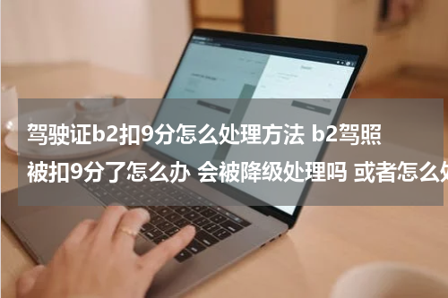 驾驶证b2扣9分怎么处理方法 b2驾照被扣9分了怎么办 会被降级处理吗 或者怎么处理？