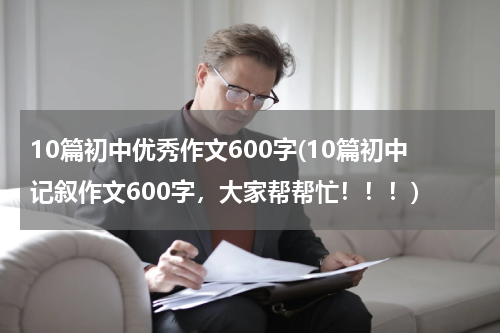 10篇初中优秀作文600字(10篇初中记叙作文600字，大家帮帮忙！！！)