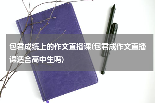 包君成纸上的作文直播课(包君成作文直播课适合高中生吗)