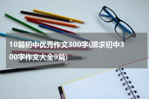 10篇初中优秀作文300字(跪求初中300字作文大全9篇)