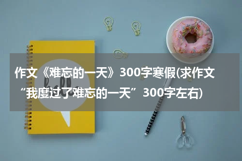 作文《难忘的一天》300字寒假(求作文“我度过了难忘的一天”300字左右)