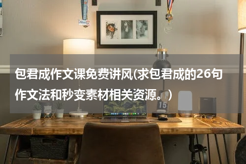 包君成作文课免费讲风(求包君成的26句作文法和秒变素材相关资源。)