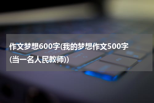 作文梦想600字(我的梦想作文500字(当一名人民教师))