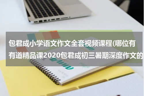 包君成小学语文作文全套视频课程(哪位有有道精品课2020包君成初三暑期深度作文的高清视频在线观看免费资源链接，跪求分享)